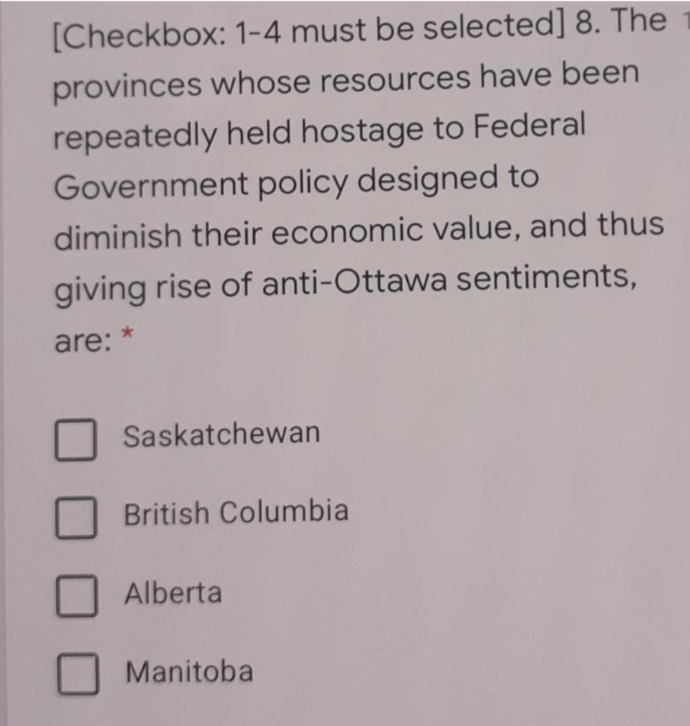[Checkbox: 1-4 must be selected] 8. The
provinces whose resources have been
repeatedly held hostage to Federal
Government policy designed to
diminish their economic value, and thus
giving rise of anti-Ottawa sentiments,
are: *
Saskatchewan
British Columbia
Alberta
Manitoba
