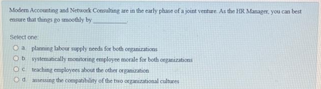 Modem Accounting and Network Consulting are in the early phase of a joint venture. As the HR Manager, you can best
ensure that things go smoothly by
Select one.
O a planning labour supply needs for both organizations
O b. systematically monitoring employee morale for both organizations
Oc teaching employees about the other organization
Od. assessing the compatibility of the two organizational cultures
