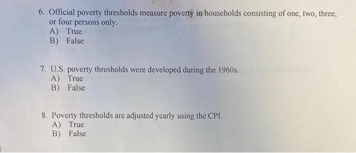 6. Official poverty thresholds measure poverty in households consisting of one, two, three,
or four persons only.
A) True
B) False
7. U.S. poverty thresholds were developed during the 1960s.
A) True
B) False
8. Poverty thresholds are adjusted yearly using the CPI.
A) True
B) False
