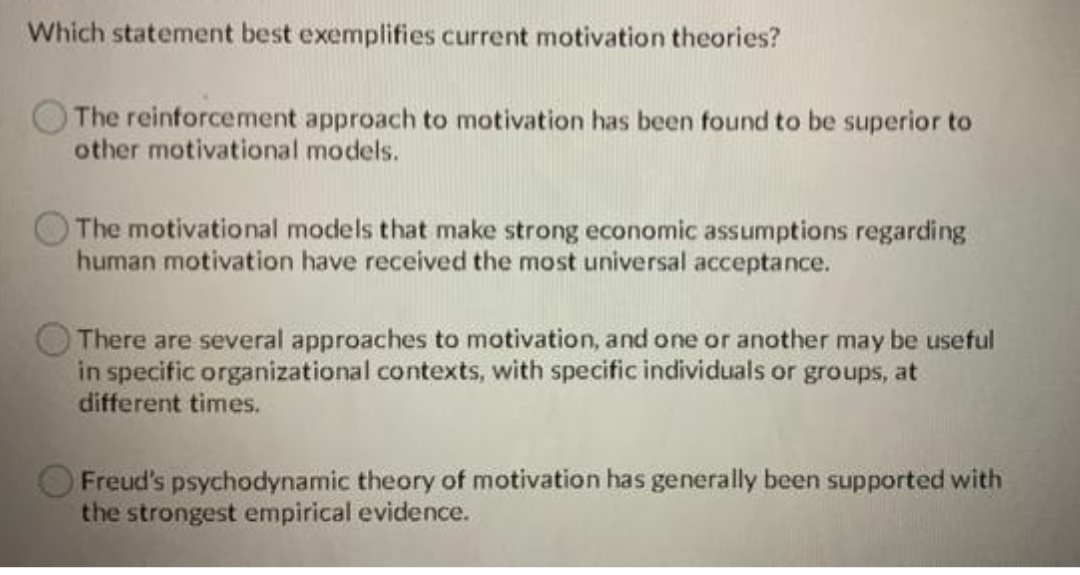 Which statement best exemplifies current motivation theories?
The reinforcement approach to motivation has been found to be superior to
other motivational models.
The motivational models that make strong economic assumptions regarding
human motivation have received the most universal acceptance.
There are several approaches to motivation, and one or another may be useful
in specific organizational contexts, with specific individuals or groups, at
different times.
Freud's psychodynamic theory of motivation has generally been supported with
the strongest empirical evidence.
