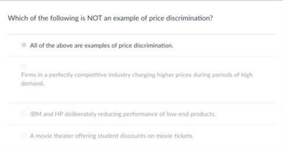 Which of the following is NOT an example of price discrimination?
All of the above are examples of price discrimination.
Firms in a perfectly competitive industry charging higher prices during periods of high
demand.
IBM and HP deliberately reducing performance of low-end products.
A movie theater offering student discounts on movie tíckets.
