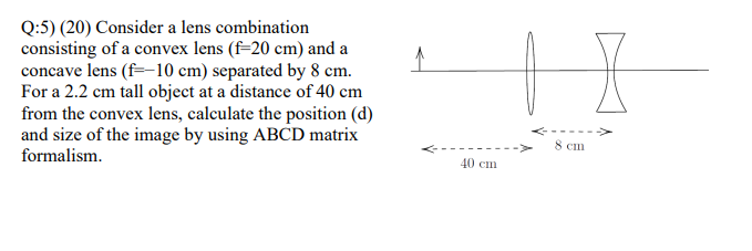 Q:5) (20) Consider a lens combination
consisting of a convex lens (f=20 cm) and a
concave lens (f=-10 cm) separated by 8 cm.
For a 2.2 cm tall object at a distance of 40 cm
from the convex lens, calculate the position (d)
and size of the image by using ABCD matrix
8 cin
formalism.
40 cm
