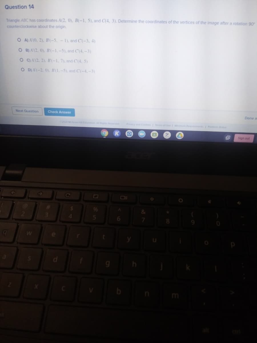 Question 14
Triangle ABC has coordinates A(2, 0), B(-1, 5), and C(4, 3). Determine the coordinates of the vertices of the image after a rotation 90
counterclockwise about the origin.
O A) A'(0, 2), B'(-5, - 1), and C'(-3, 4)
O B) A'(2, 0), B'(-1,-5), and C (4,–3)
O C) A'(2. 2). B'(-1, 7), and C'(4, 5)
O D) A'(-2. 0), B'(1. -5), and C(-4,-3)
Next Question
Check Answer
Done a
2021 McGrH Education Al Rights Reserved
Privacy and Cooes Terms of Use | Miimum Requirements Pattorm Staus
Sign out
96
2
7.
9.
e
