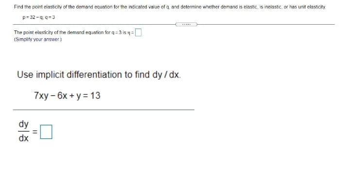 Find the point elasticity of the demand equation for the indicated value of q, and determine whether demand is elastic, is inelastic, or has unit elasticity.
p= 32 -q; q =3
The point elasticity of the demand equation for q = 3 is n=
(Simplify your answer.)
Use implicit differentiation to find dy / dx.
7ху - 6х + у 3D 13
dy
dx

