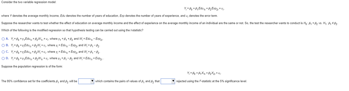 Consider the two variable regression model:
Y; = Po + B,Edu + B2EXP2; + Uj.
where Y denotes the average monthly income, Edu denotes the number of years of education, Exp denotes the number of years of experience, and u; denotes the error term.
Suppose the researcher wants to test whether the effect of education on average monthly income and the effect of experience on the average monthly income of an individual are the same or not. So, the test the researcher wants to conduct is Hn: B1 = B, vs. H1: B1 + B3.
Which of the following is the modified regression so that hypothesis testing can be carried out using the t-statistic?
O A. Y;= Po +r,Edu,; + B2W1;+u;, where y, = B, + B2 and W; = Edu,; - Exp2i-
O B. Y;= Po +Y,Edu,; + B2W; + u;, where y; = Edu,; - Exp2; and W; = B, - B2-
O C. Y;= Po +Y,Edu,; + B2W; + u;, where y; = Edu,, + Exp2; and W; = B, - B2-
O D. Y;= Po +Y, Edu,; + B2W1; + u;, where y, = B1 - B2 and W; = Edu,, + Exp2i
Suppose the population regression is of the form:
Y; = Po + B,X1i + B2X2; + uj-
The 95% confidence set for the coefficients B, and B2 will be
v which contains the pairs of values of B, and B, that
rejected using the F-statistic at the 5% significance level.
