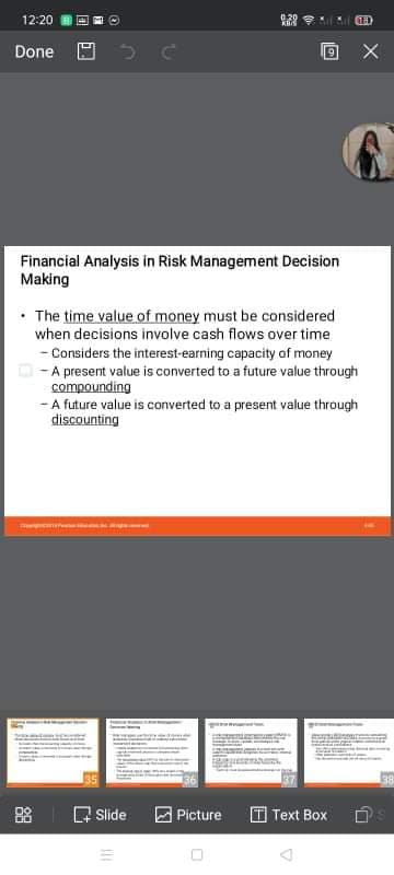 12:20
(18)
Done
Financial Analysis in Risk Management Decision
Making
• The time value of money must be considered
when decisions involve cash flows over time
- Considers the interest-earning capacity of money
|- A present value is converted to a future value through
compounding
- A future value is converted to a present value through
discounting
Q Slide a Picture
T Text Box
88
