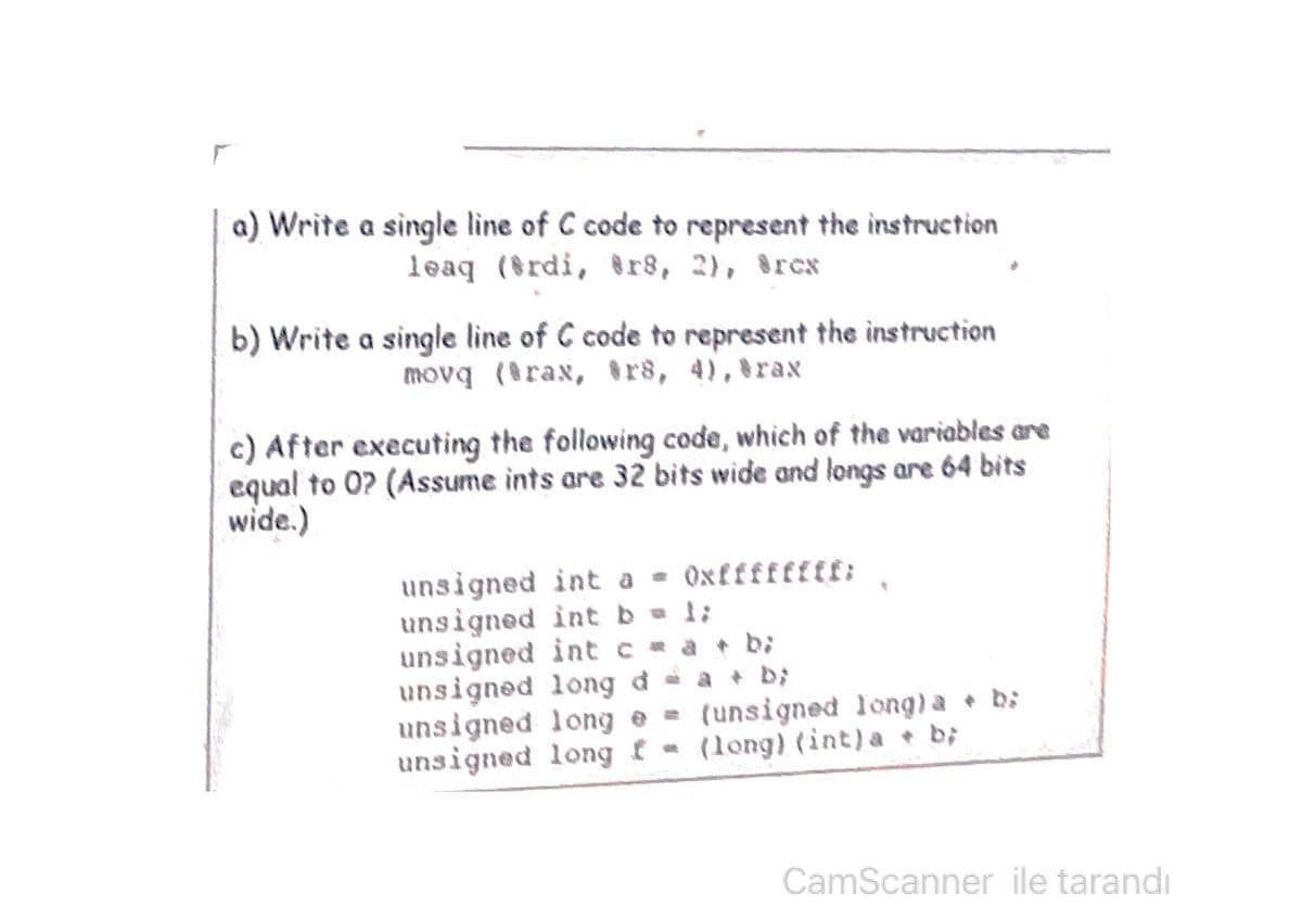 a) Write a single line of C code to represent the instruction
leaq (rdi, r8, 2), 8rcx
b) Write a single line of C code to represent the instruction
movq (rax, r8, 4),8rax
c) After executing the following code, which of the variables are
equal to 0? (Assume ints are 32 bits wide and longs are 64 bits
wide.)
unsigned int a - Oxffffffff:
unsigned int b = 1;
unsigned int c a + b;
unsigned long đ - a + D;
unsigned long e = b:
unsigned long f - (long) (int)a + b;
(unsigned long) a
CamScanner ile tarandı

