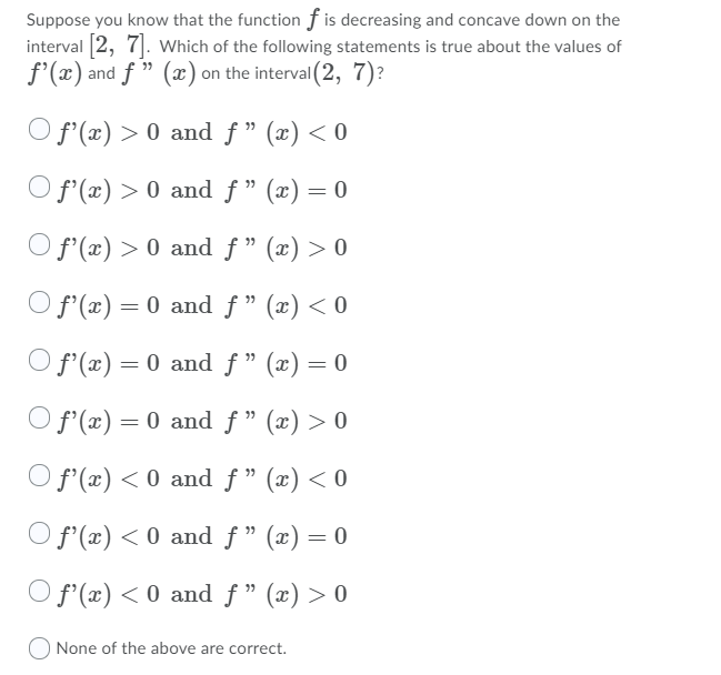 Suppose you know that the function f is decreasing and concave down on the
interval 2, 7|. Which of the following statements is true about the values of
f'(x) and f " (x) on the interval (2, 7)?
O f'(x) > 0 and f " (x) < 0
O f (x) > 0 and f" (x) = 0
O f'(x) > 0 and ƒ " (x) > 0
O f'(x) = 0 and f " (x) < 0
O f'(x) = 0 and f" (x) = 0
O f'(x) = 0 and f" (x) > 0
O f'(x) < 0 and f " (x) < 0
O f'(x) < 0 and f" (x) = 0
O f'(x) < 0 and f " (x) > 0
None of the above are correct.
