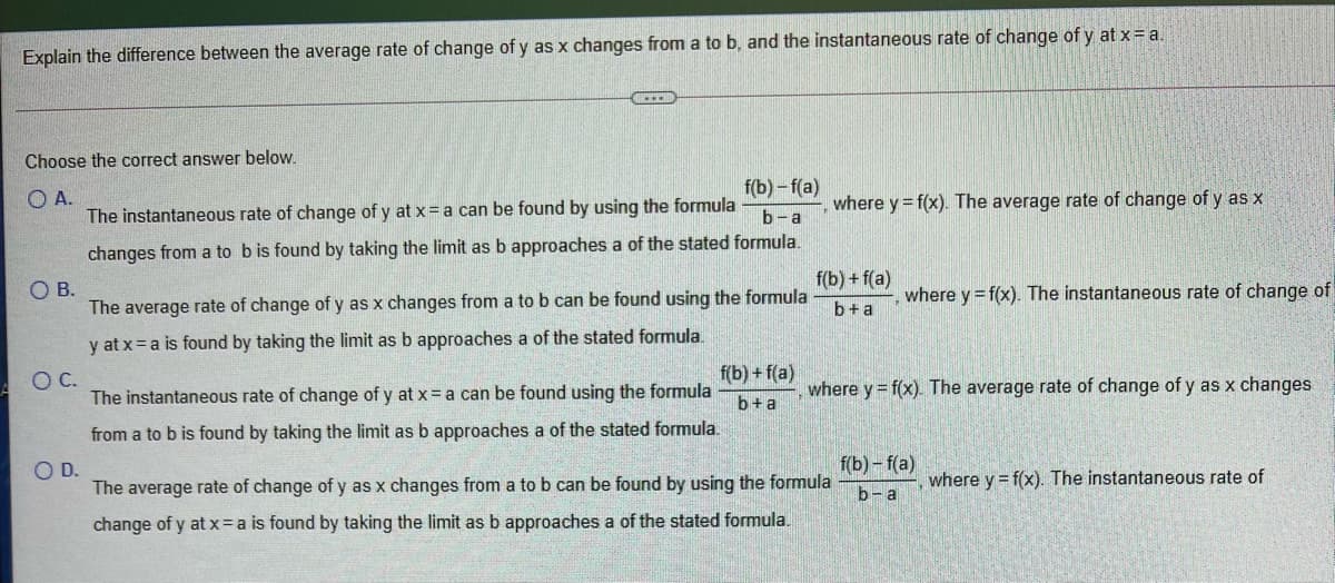 Explain the difference between the average rate of change of y as x changes from a to b, and the instantaneous rate of change of y at x = a.
Choose the correct answer below.
f(b) – f(a)
O A.
The instantaneous rate of change of y at x= a can be found by using the formula
where y = f(x). The average rate of change of y as x
b-a
changes from a to bis found by taking the limit as b approaches a of the stated formula.
f(b) + f(a)
OB.
where y = f(x). The instantaneous rate of change of
The average rate of change of y as x changes from a to b can be found using the formula
b+a
y at x = a is found by taking the limit as b approaches a of the stated formula.
f(b) + f(a)
OC.
The instantaneous rate of change of y at x= a can be found using the formula
where y = f(x). The average rate of change of y as x changes
b+a
from a to b is found by taking the limit as b approaches a of the stated formula.
OD.
f(b)- f(a)
The average rate of change of y as x changes from a to b can be found by using the formula
where y = f(x). The instantaneous rate of
b- a
change of y at x=a is found by taking the limit as b approaches a of the stated formula.
