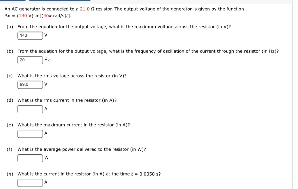 An AC generator is connected to a 21.0 0 resistor. The output voltage of the generator is given by the function
Av = (140 V)sin[(40z rad/s)t].
(a) From the equation for the output voltage, what is the maximum voltage across the resistor (in V)?
140
(b) From the equation for the output voltage, what is the frequency of oscillation of the current through the resistor (in Hz)?
20
Hz
(c) What is the rms voltage across the resistor (in V)?
99.0
V
(d) What is the rms current in the resistor (in A)?
(e) What is the maximum current in the resistor (in A)?
A
(f)
What is the average power delivered to the resistor (in W)?
W
(g) What is the current in the resistor (in A) at the time t = 0.0050 s?
A

