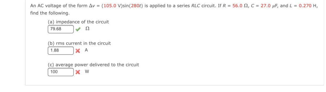 An AC voltage of the form Av = (105.0 V)sin(280t) is applied to a series RLC circuit. If R = 56.0 N, C = 27.0 µF, and L = 0.270 H,
find the following.
(a) impedance of the circuit
79.68
Ω
(b) rms current in the circuit
1.88
X A
(c) average power delivered to the circuit
100
