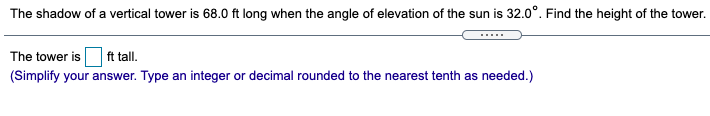 The shadow of a vertical tower is 68.0 ft long when the angle of elevation of the sun is 32.0°. Find the height of the tower.
The tower is ft tall.
(Simplify your answer. Type an integer or decimal rounded to the nearest tenth as needed.)
