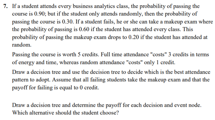 7. If a student attends every business analytics class, the probability of passing the
course is 0.90; but if the student only attends randomly, then the probability of
passing the course is 0.30. If a student fails, he or she can take a makeup exam where
the probability of passing is 0.60 if the student has attended every class. This
probability of passing the makeup exam drops to 0.20 if the student has attended at
random.
Passing the course is worth 5 credits. Full time attendance "costs" 3 credits in terms
of energy and time, whereas random attendance "costs" only 1 credit.
Draw a decision tree and use the decision tree to decide which is the best attendance
pattern to adopt. Assume that all failing students take the makeup exam and that the
payoff for failing is equal to 0 credit.
Draw a decision tree and determine the payoff for each decision and event node.
Which alternative should the student choose?
