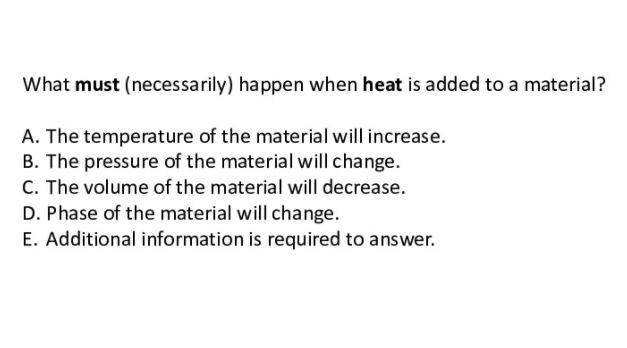 What must (necessarily) happen when heat is added to a material?
A. The temperature of the material will increase.
B. The pressure of the material will change.
C. The volume of the material will decrease.
D. Phase of the material will change.
E. Additional information is required to answer.
