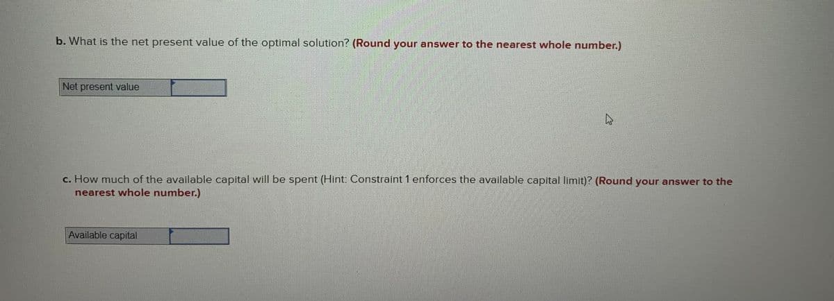 b. What is the net present value of the optimal solution? (Round your answer to the nearest whole number.)
Net present value
c. How much of the available capital will be spent (Hint: Constraint 1 enforces the available capital limit)? (Round your answer to the
nearest whole number.)
Available capital
