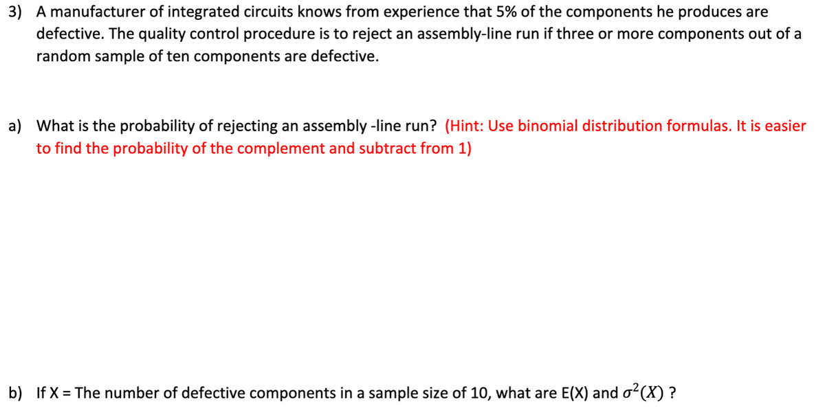 3) A manufacturer of integrated circuits knows from experience that 5% of the components he produces are
defective. The quality control procedure is to reject an assembly-line run if three or more components out of a
random sample of ten components are defective.
a) What is the probability of rejecting an assembly -line run? (Hint: Use binomial distribution formulas. It is easier
to find the probability of the complement and subtract from 1)
b) If X = The number of defective components in a sample size of 10, what are E(X) and o?(X) ?
