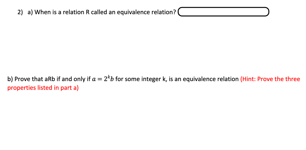 2) a) When is a relation R called an equivalence relation?
b) Prove that aRb if and only if a = 2*b for some integer k, is an equivalence relation (Hint: Prove the three
properties listed in part a)
