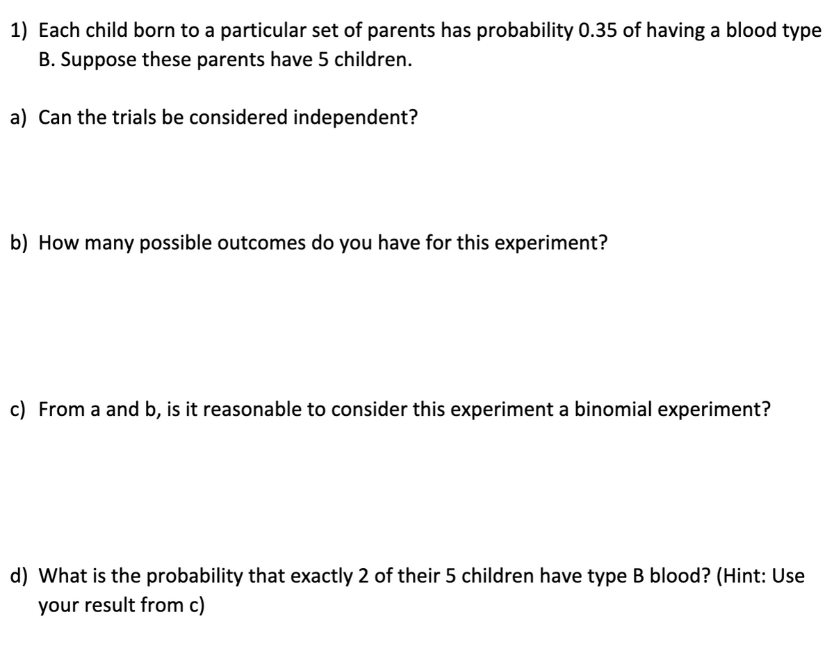 1) Each child born to a particular set of parents has probability 0.35 of having a blood type
B. Suppose these parents have 5 children.
a) Can the trials be considered independent?
b) How many possible outcomes do you have for this experiment?
c) From a and b, is it reasonable to consider this experiment a binomial experiment?
d) What is the probability that exactly 2 of their 5 children have type B blood? (Hint: Use
your result from c)
