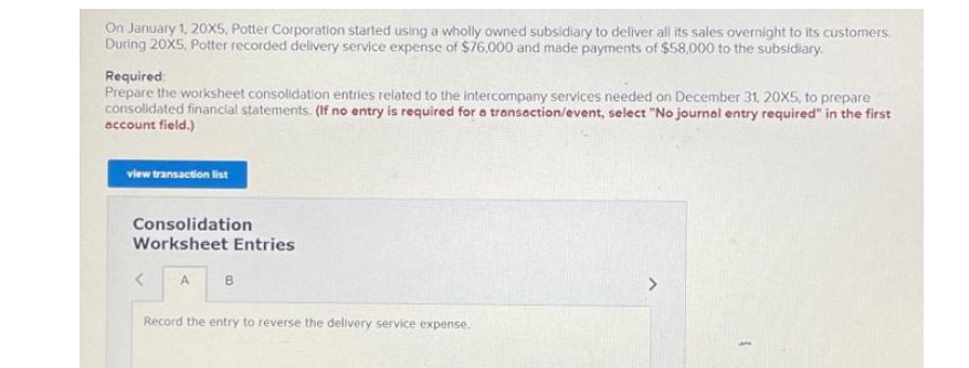 On January 1, 20X5, Potter Corporation started using a wholly owned subsidiary to deliver all its sales overnight to its customers.
During 20X5, Potter recorded delivery service expense of $76,000 and made payments of $58,000 to the subsidiary.
Required:
Prepare the worksheet consolidation entries related to the intercompany services needed on December 31, 20X5, to prepare
consolidated financial statements. (If no entry is required for a transaction/event, select "No journal entry required" in the first
account field.)
view transaction list
Consolidation
Worksheet Entries
< A
B
Record the entry to reverse the delivery service expense.