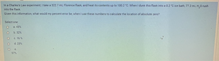 In a Charles's Law experiment, I take a 322.7 mL Florence flask, and heat its contents up to 100.2 "C. When I dunk this flask into a 0.2 "C ice bath, 77.2 mL H,0 rush
into the flask
Given this information, what would my percent error be, when i use these numbers to calculate the location of absolute zero?
Select one
a 45%
b. 32%
c. 16%
d. 23%
57%
