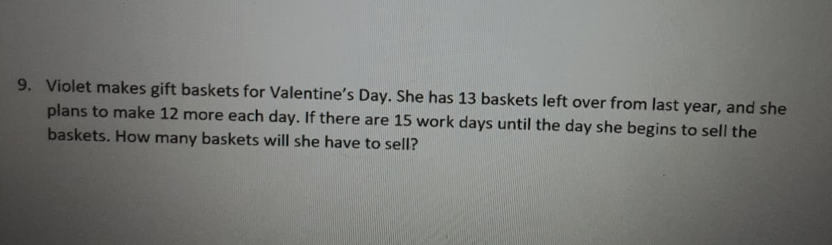 9. Violet makes gift baskets for Valentine's Day. She has 13 baskets left over from last year, and she
plans to make 12 more each day. If there are 15 work days until the day she begins to sell the
baskets. How many baskets will she have to sell?
