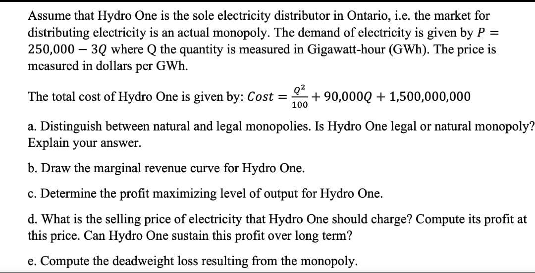 Assume that Hydro One is the sole electricity distributor in Ontario, i.e. the market for
distributing electricity is an actual monopoly. The demand of electricity is given by P
250,000 – 3Q where Q the quantity is measured in Gigawatt-hour (GWh). The price is
measured in dollars per GWh.
The total cost of Hydro One is given by: Cost =
100
Q?
+ 90,000Q + 1,500,000,000
a. Distinguish between natural and legal monopolies. Is Hydro One legal or natural monopoly?
Explain your answer.
b. Draw the marginal revenue curve for Hydro One.
c. Determine the profit maximizing level of output for Hydro One.
d. What is the selling price of electricity that Hydro One should charge? Compute its profit at
this price. Can Hydro One sustain this profit over long term?
e. Compute the deadweight loss resulting from the monopoly.
