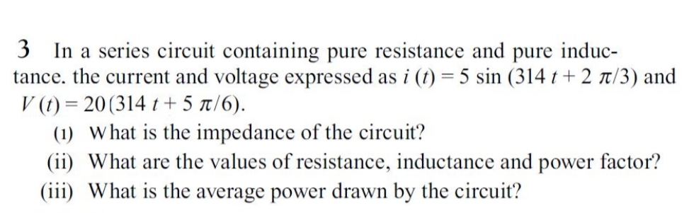 3 In a series circuit containing pure resistance and pure induc-
tance. the current and voltage expressed as i (t) = 5 sin (314 t+ 2 t/3) and
V (t) = 20(314 t + 5 t/6).
(1) What is the impedance of the circuit?
(ii) What are the values of resistance, inductance and power factor?
(iii) What is the average power drawn by the circuit?
