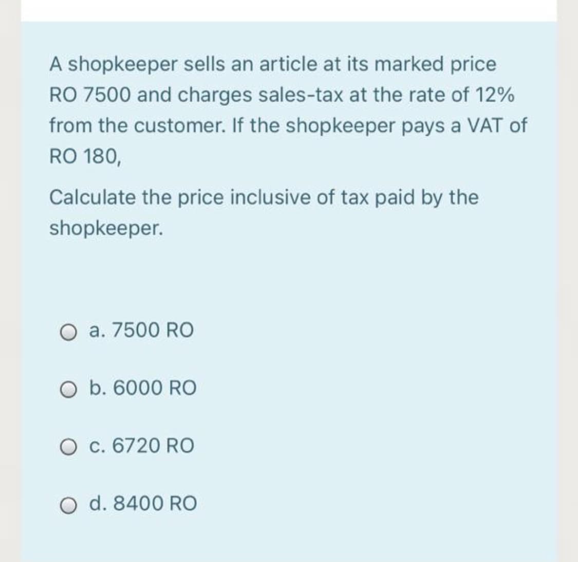 A shopkeeper sells an article at its marked price
RO 7500 and charges sales-tax at the rate of 12%
from the customer. If the shopkeeper pays a VAT of
RO 180,
Calculate the price inclusive of tax paid by the
shopkeeper.
O a. 7500 RO
O b. 6000 RO
O c. 6720 RO
O d. 8400 RO
