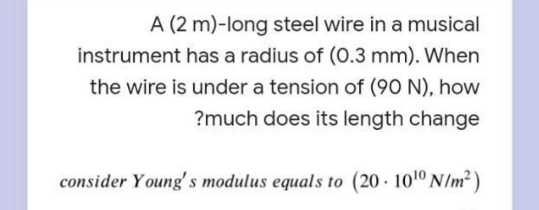 A (2 m)-long steel wire in a musical
instrument has a radius of (0.3 mm). When
the wire is under a tension of (90 N), how
?much does its length change
consider Young's modulus equals to (20 · 101º N/m² )
