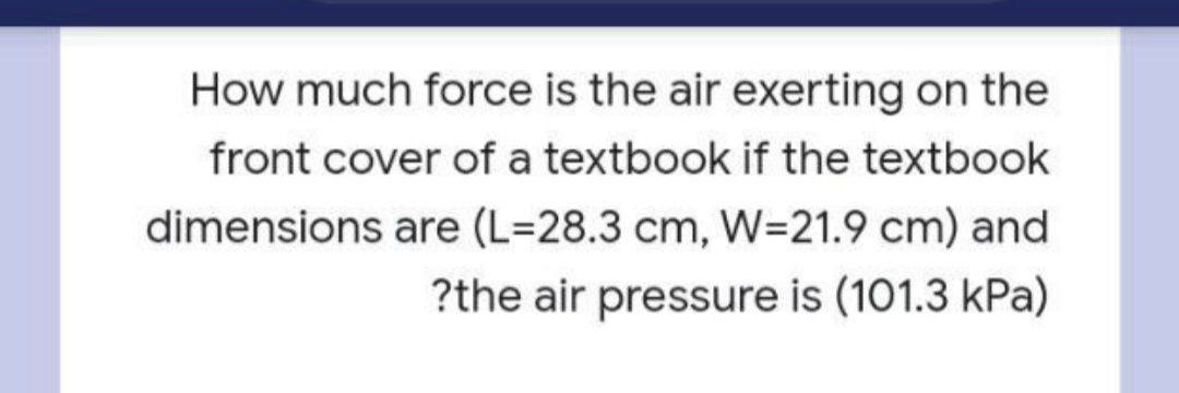 How much force is the air exerting on the
front cover of a textbook if the textbook
dimensions are (L=28.3 cm, W=21.9 cm) and
?the air pressure is (101.3 kPa)
