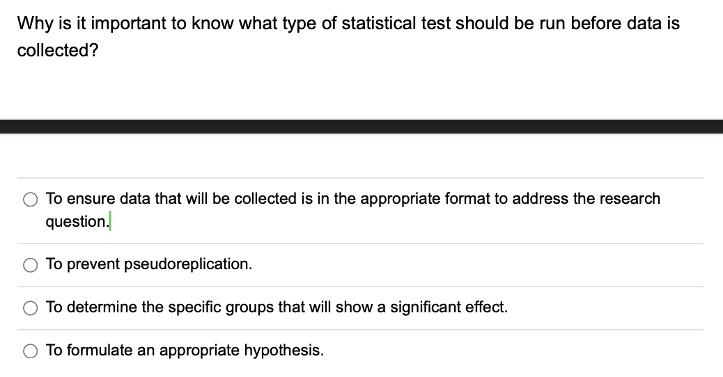 Why is it important to know what type of statistical test should be run before data is
collected?
To ensure data that will be collected is in the appropriate format to address the research
question.
To prevent pseudoreplication.
O To determine the specific groups that will show a significant effect.
To formulate an appropriate hypothesis.
