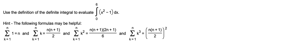 Use the definition of the definite integral to evaluate
|(x? - 1) dx.
Hint - The following formulas may be helpful:
n
2
n(n + 1)
n(n + 1)(2n + 1)
n(n + 1)
2 1=n and 2 k=
and E k?:
and Σκ3-
2
k = 1
k = 1
k = 1
k = 1
