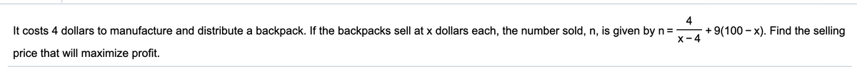 It costs 4 dollars to manufacture and distribute a backpack. If the backpacks sell at x dollars each, the number sold, n, is given by n= -
4
+ 9(100 – x). Find the selling
X-4
price that will maximize profit.
