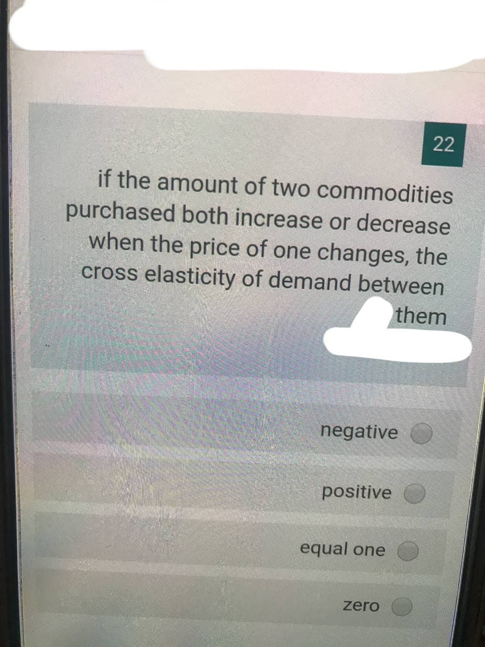 22
if the amount of two commodities
purchased both increase or decrease
when the price of one changes, the
cross elasticity of demand between
them
negative
positive
equal one
zero
