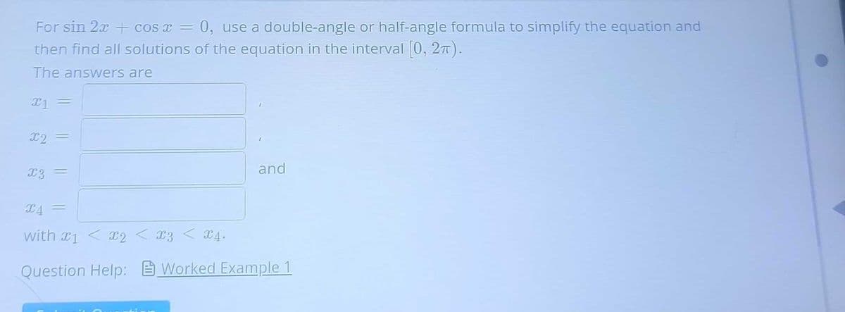 For sin 2x + cos x = 0, use a double-angle or half-angle formula to simplify the equation and
then find all solutions of the equation in the interval [0, 2π).
The answers are
x1 =
X2
=
x3 =
and
X4 =
with x1 < x2 < x3 < x4.
Question Help: Worked Example 1