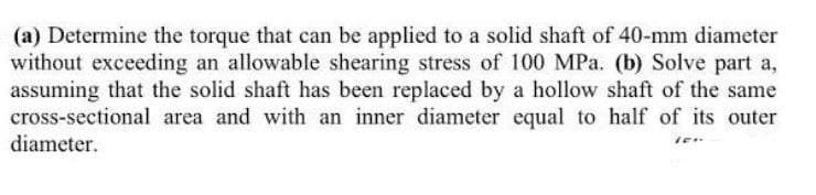 (a) Determine the torque that can be applied to a solid shaft of 40-mm diameter
without exceeding an allowable shearing stress of 100 MPa. (b) Solve part a,
assuming that the solid shaft has been replaced by a hollow shaft of the same
cross-sectional area and with an inner diameter equal to half of its outer
diameter.
