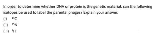 In order to determine whether DNA or protein is the genetic material, can the following
isotopes be used to label the parental phages? Explain your answer.
(i) 14C
(ii) 15N
(iii) 3H
