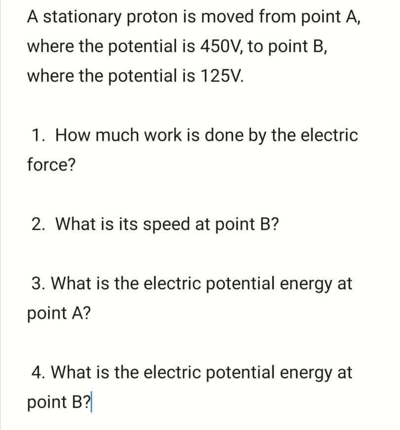 A stationary proton is moved from point A,
where the potential is 450V, to point B,
where the potential is 125V.
1. How much work is done by the electric
force?
2. What is its speed at point B?
3. What is the electric potential energy at
point A?
4. What is the electric potential energy at
point B?
