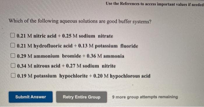 Use the References to access important values if needed
Which of the following aqueous solutions are good buffer systems?
O 0.21 M nitric acid + 0.25 M sodium nitrate
O 0.21 M hydrofluoric acid + 0.13 M potassium fluoride
O 0.29 M ammonium bromide + 0.36 M ammonia
O 0.34 M nitrous acid + 0.27 M sodium nitrite
O 0.19 M potassium hypochlorite + 0.20 M hypochlorous acid
Submit Answer
Retry Entire Group
9 more group attempts remaining
