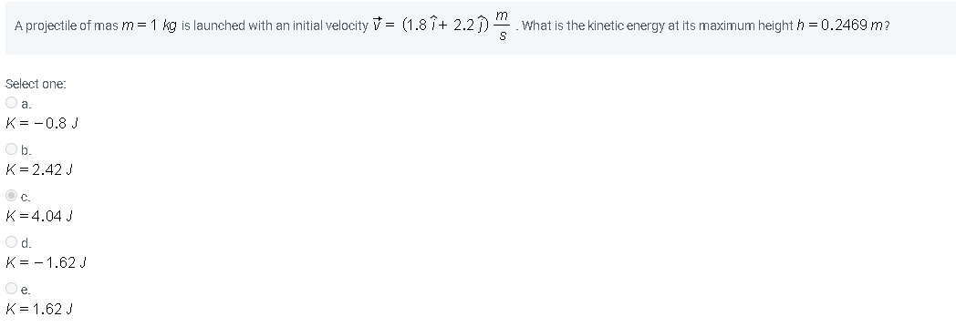 m
A projectile of mas m = 1 kg is launched with an initial velocity V = (1.8 î+ 2.2). What is the kinetic energy at its maximum height h = 0.2469 m?
Select one:
Oa.
K= -0.8 J
Ob.
K= 2.42 J
O c.
K= 4.04 J
Od.
K= - 1.62 J
Oe.
K= 1.62 J
