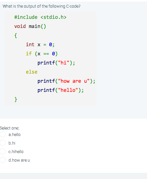 What is the output of the following C code?
#include <stdio.h>
void main()
{
int x
0;
if (x == 0)
printf("hi");
else
printf("how are u");
printf("hello");
}
Select one:
a.hello
O b.hi
O c.hihello
d.how are u
