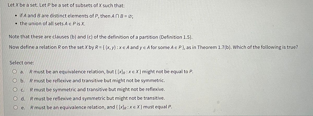 Let X be a set. Let P be a set of subsets of X such that:
if A and B are distinct elements of P, then AnB = 0;
the union of all sets A € Pis X.
Note that these are clauses (b) and (c) of the definition of a partition (Definition 1.5).
Now define a relation R on the set X by R = {(x, y) : x EA and ye A for some A € P}, as in Theorem 1.7(b). Which of the following is true?
Select one:
a. R must be an equivalence relation, but { [x]R: X EX} might not be equal to P.
O b. R must be reflexive and transitive but might not be symmetric.
O c. R must be symmetric and transitive but might not be reflexive.
O d. R must be reflexive and symmetric but might not be transitive.
O e. R must be an equivalence relation, and { [X]R: XEX} must equal P.