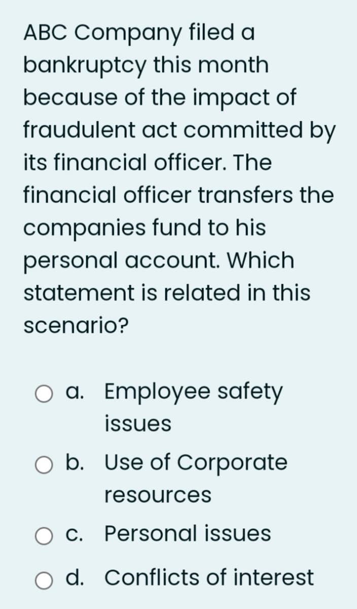 ABC Company filed a
bankruptcy this month
because of the impact of
fraudulent act committed by
its financial officer. The
financial officer transfers the
companies fund to his
personal account. Which
statement is related in this
scenario?
O a. Employee safety
issues
O b. Use of Corporate
resources
O c. Personal issues
d. Conflicts of interest
