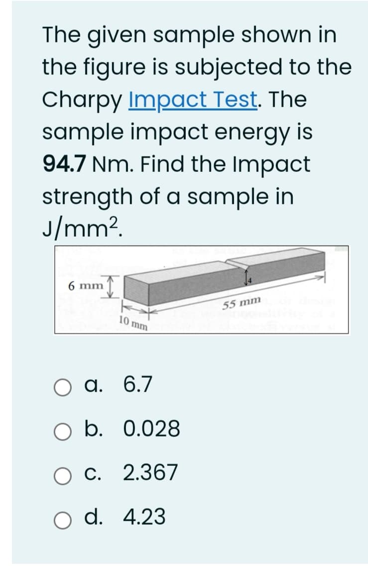 The given sample shown in
the figure is subjected to the
Charpy Impact Test. The
sample impact energy is
94.7 Nm. Find the Impact
strength of a sample in
J/mm?.
6 mm
55 mm
10 mm
Оа.
a. 6.7
b. 0.028
Ос. 2.367
O d. 4.23
