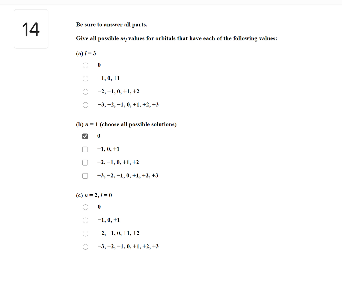 Be sure to answer all parts.
14
Give all possible m, values for orbitals that have each of the following values:
(a) l = 3
-1, 0, +1
-2, -1, 0, +1, +2
-3, -2, -1, 0, +1,+2, +3
(b) n = 1 (choose all possible solutions)
-1, 0, +1
-2, -1, 0, +1, +2
-3, -2, -1, 0, +1, +2, +3
(c) n = 2, 1= 0
-1, 0, +1
-2, -1, 0, +1, +2
-3, -2, -1, 0, +1, +2, +3
