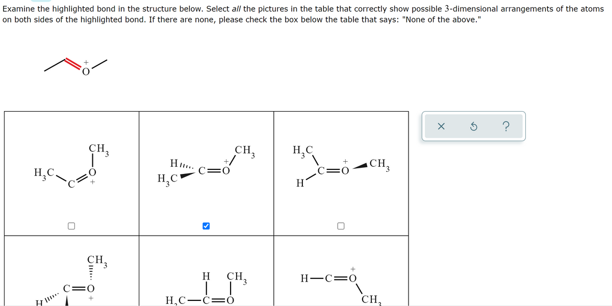 Examine the highlighted bond in the structure below. Select all the pictures in the table that correctly show possible 3-dimensional arrangements of the atoms
on both sides of the highlighted bond. If there are none, please check the box below the table that says: "None of the above."
?
CH.
CH.
3.
H,C
H..
+
CH,
C=0
C=0
H,C.
H,C
H
CH.
H
CH,
H-C=0
C:
H,C-C=Ó
CH,
+
