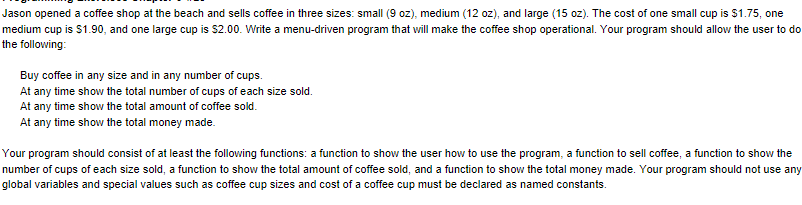 Jason opened a coffee shop at the beach and sells coffee in three sizes: small (9 oz), medium (12 oz), and large (15 oz). The cost of one small cup is $1.75, one
medium cup is $1.90, and one large cup is $2.00. Write a menu-driven program that will make the coffee shop operational. Your program should allow the user to do
the following:
Buy coffee in any size and in any number of cups.
At any time show the total number of cups of each size sold.
At any time show the total amount of coffee sold.
At any time show the total money made.
Your program should consist of at least the following functions: a function to show the user how to use the program, a function to sell coffee, a function to show the
number of cups of each size sold, a function to show the total amount of coffee sold, and a function to show the total money made. Your program should not use any
global variables and special values such as coffee cup sizes and cost of a coffee cup must be declared as named constants.
