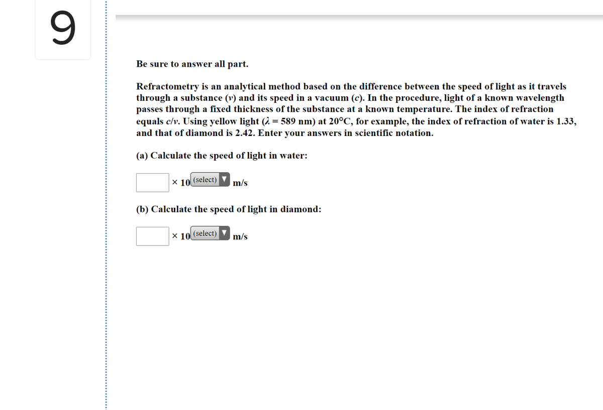 Be sure to answer all part.
Refractometry is an analytical method based on the difference between the speed of light as it travels
through a substance (v) and its speed in a vacuum (c). In the procedure, light of a known wavelength
passes through a fixed thickness of the substance at a known temperature. The index of refraction
equals c/v. Using yellow light (2 = 589 nm) at 20°C, for example, the index of refraction of water is 1.33,
and that of diamond is 2.42. Enter your answers in scientific notation.
(a) Calculate the speed of light in water:
x 10
(select)
m/s
(b) Calculate the speed of light in diamond:
X 10
(select)
m/s
