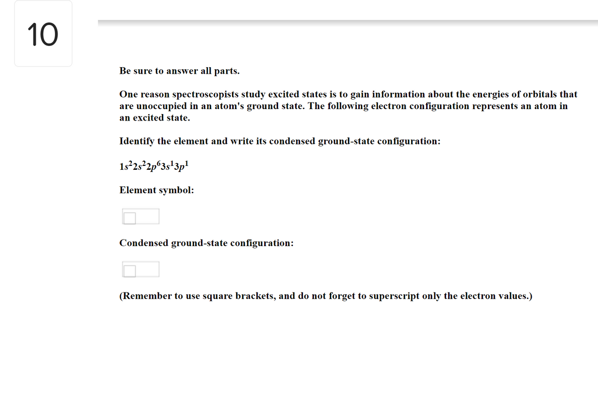 10
Be sure to answer all parts.
One reason spectroscopists study excited states is to gain information about the energies of orbitals that
are unoccupied in an atom's ground state. The following electron configuration represents an atom in
an excited state.
Identify the element and write its condensed ground-state configuration:
1s²2522p°3s+3p!
Element symbol:
Condensed ground-state configuration:
(Remember to use square brackets, and do not forget to superscript only the electron values.)
