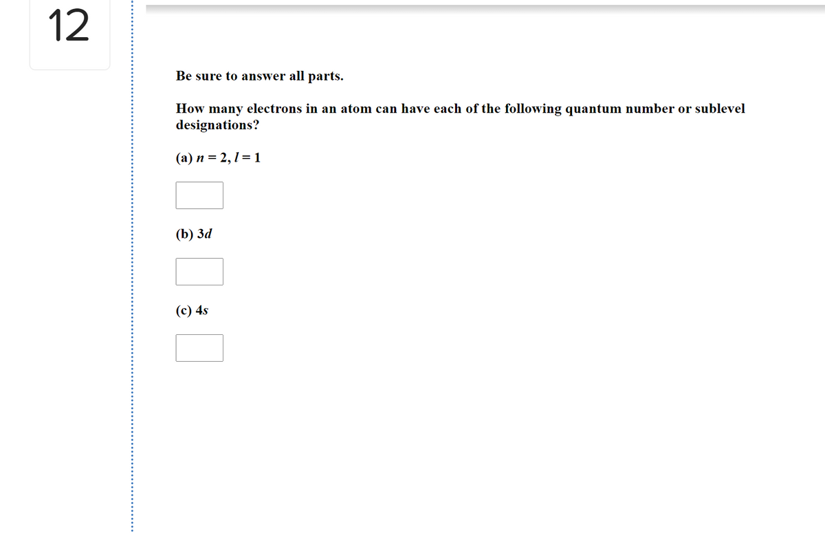 12
Be sure to answer all parts.
How many electrons in an atom can have each of the following quantum number or sublevel
designations?
(a) n = 2, 1 = 1
(b) За
(c) 4s
